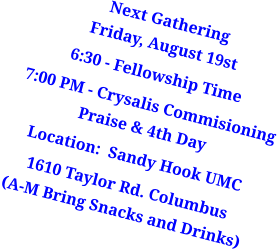 Next GatheringFriday, August 19st 6:30 - Fellowship Time  7:00 PM - Crysalis Commisioning Praise & 4th Day  Location:  Sandy Hook UMC 1610 Taylor Rd. Columbus(A-M Bring Snacks and Drinks)