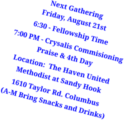 Next GatheringFriday, August 21st 6:30 - Fellowship Time  7:00 PM - Crysalis Commisioning Praise & 4th Day  Location:  The Haven United Methodist at Sandy Hook 1610 Taylor Rd. Columbus(A-M Bring Snacks and Drinks)