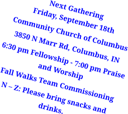Next GatheringFriday, September 18th Community Church of Columbus 3850 N Marr Rd, Columbus, IN 6:30 pm Fellowship - 7:00 pm Praise and Worship  Fall Walks Team Commissioning N – Z: Please bring snacks and drinks.